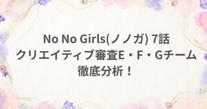 NoNoGirls ノノガ 7話 クリエイティブ審査 Eチーム Fチーム Gチーム