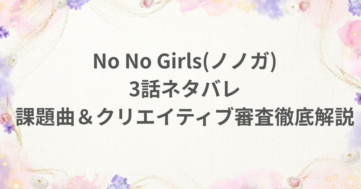 No No Girls ノノガ 3話 ネタバレ クリエイティブ審査 課題曲 チーム 解説