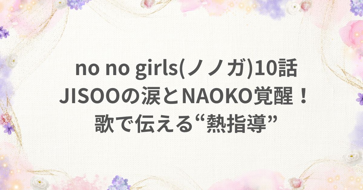 no no girls ノノガ 10話 JISOO 涙 NAOKO 覚醒 歌