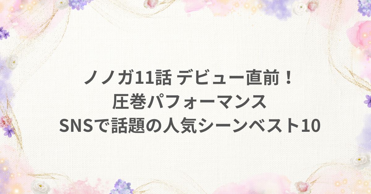 No No Girls ノノガ 11話 デビュー SNS パフォーマンス 人気シーン