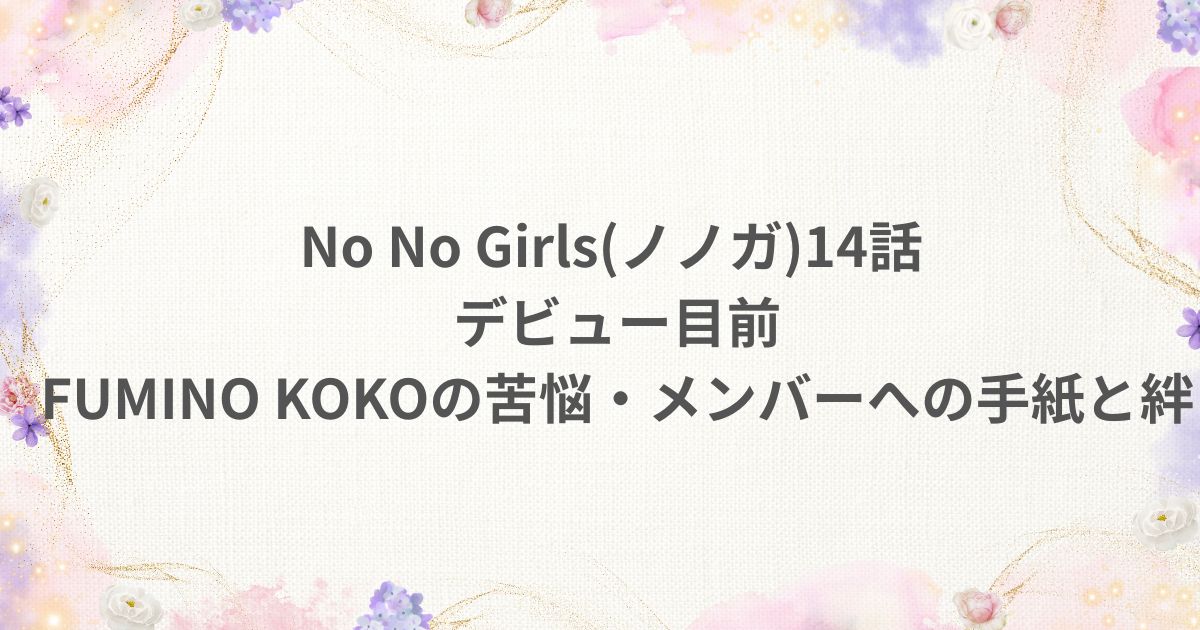 No No Girls ノノガ 14話 デビュー目前FUMINO KOKO COCO 手紙 メンバー